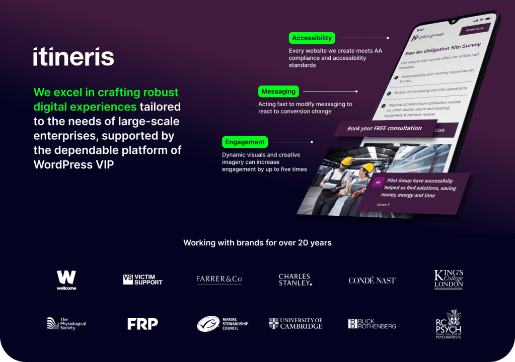 Itineris. We excel in crafting robust digital experiences tailored to the needs of large-scale enterprises, supported by the dependable platform of WordPress VIP. Accessibility. Every website we create meets AA compliance and accessibility standards. Messaging. Acting fast to modify messaging to react to conversion change. Engagement. Dynamic visuals and creative imagery can increase engagement by up to five times. Working with brands for over 20 years. Logos of brands worked with.