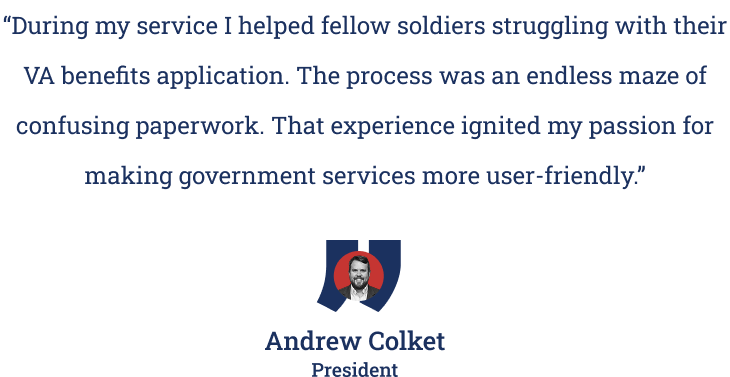 Quote from Veterans & Co. President Andrew Colket: "During my service I helped fellow soldiers struggling with their VA benefits application. The process was an endless maze of confusing paperwork. That experience ignited my passion for making government services more user-friendly."